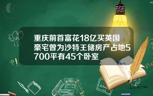 重庆前首富花18亿买英国豪宅曾为沙特王储房产占地5700平有45个卧室