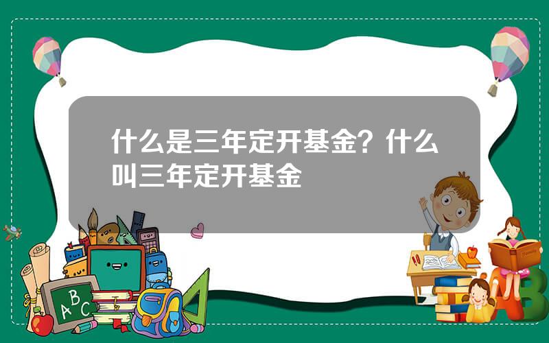 什么是三年定开基金？什么叫三年定开基金