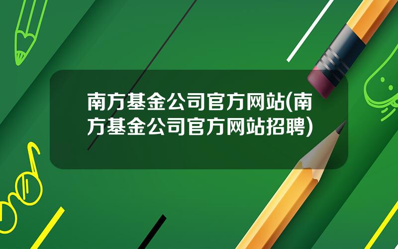 南方基金公司官方网站(南方基金公司官方网站招聘)