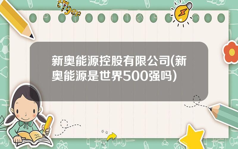 新奥能源控股有限公司(新奥能源是世界500强吗)