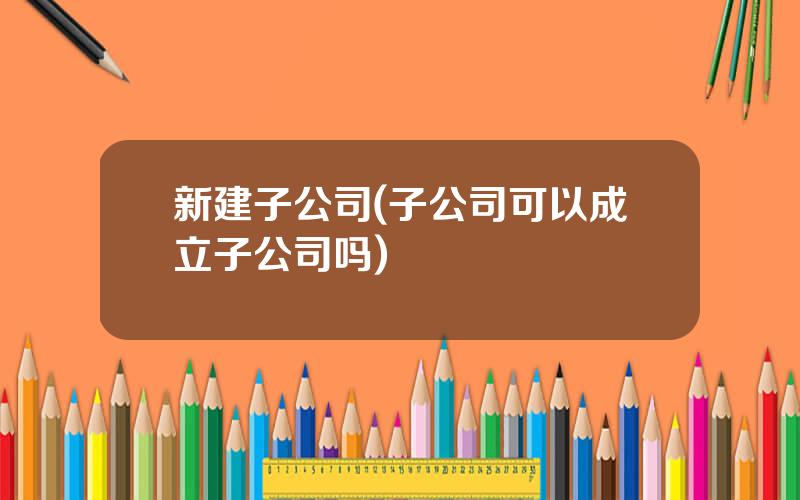 新建子公司(子公司可以成立子公司吗)