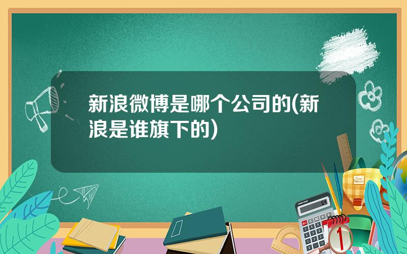 新浪微博是哪个公司的(新浪是谁旗下的)