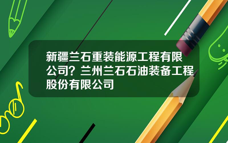 新疆兰石重装能源工程有限公司？兰州兰石石油装备工程股份有限公司