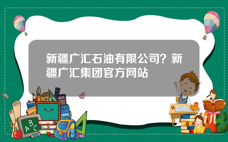 新疆广汇石油有限公司？新疆广汇集团官方网站