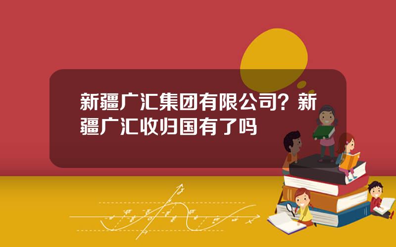 新疆广汇集团有限公司？新疆广汇收归国有了吗