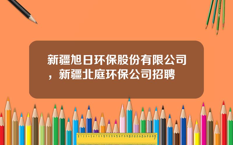 新疆旭日环保股份有限公司，新疆北庭环保公司招聘