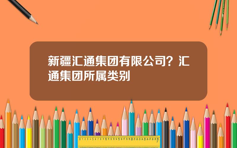 新疆汇通集团有限公司？汇通集团所属类别