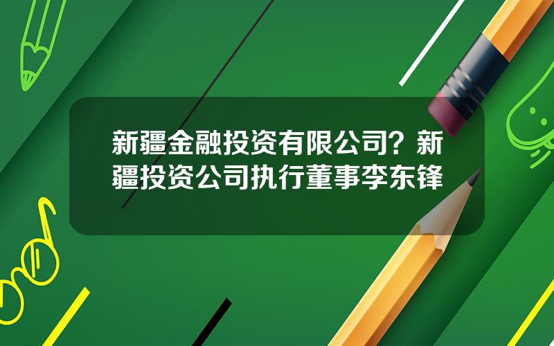 新疆金融投资有限公司？新疆投资公司执行董事李东锋