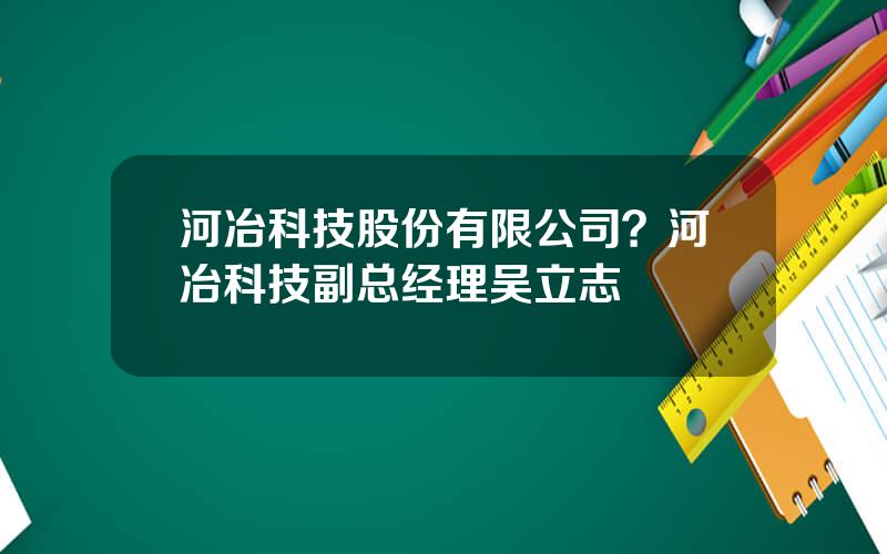 河冶科技股份有限公司？河冶科技副总经理吴立志