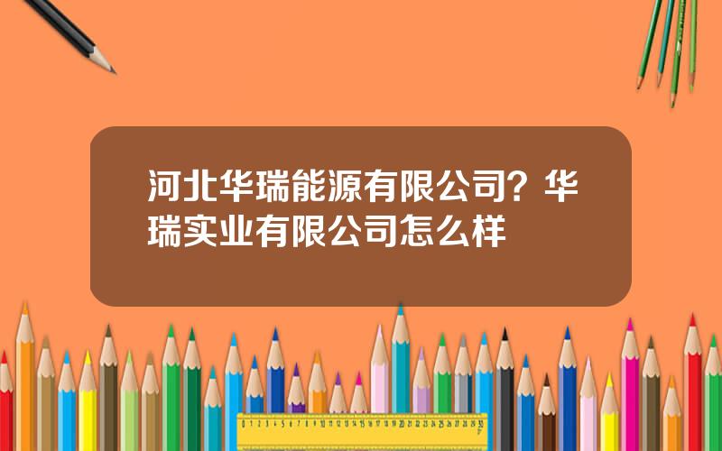 河北华瑞能源有限公司？华瑞实业有限公司怎么样