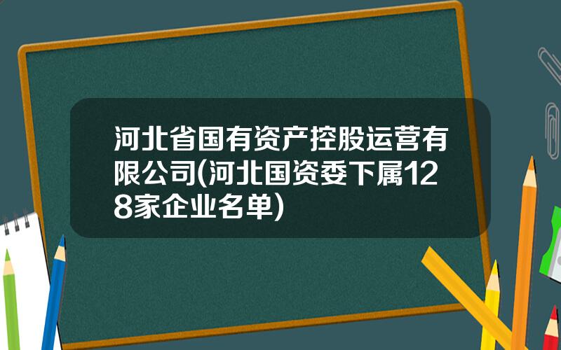 河北省国有资产控股运营有限公司(河北国资委下属128家企业名单)