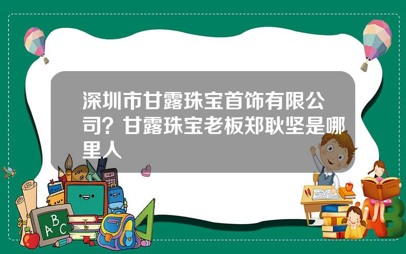 深圳市甘露珠宝首饰有限公司？甘露珠宝老板郑耿坚是哪里人