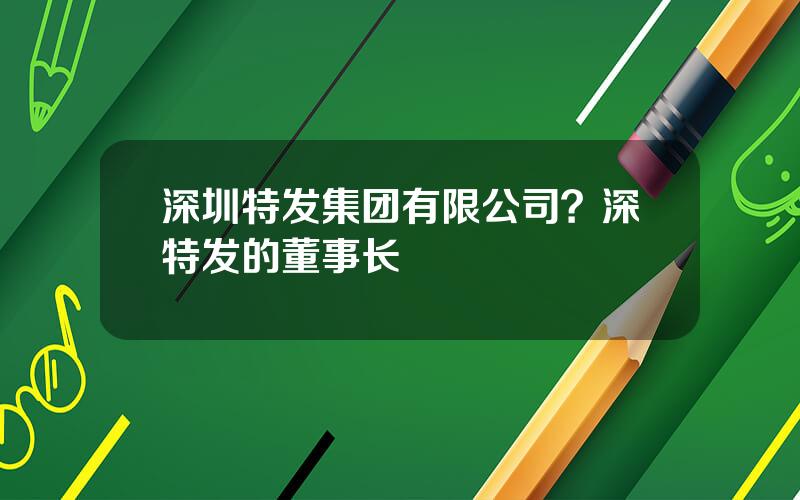 深圳特发集团有限公司？深特发的董事长