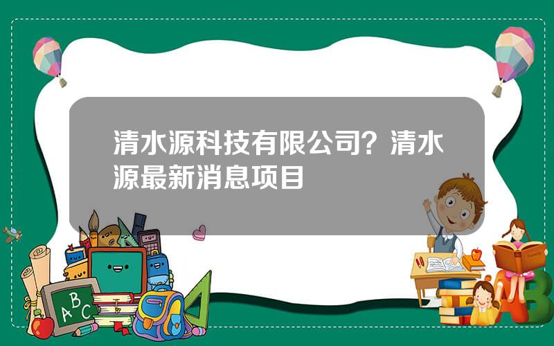 清水源科技有限公司？清水源最新消息项目