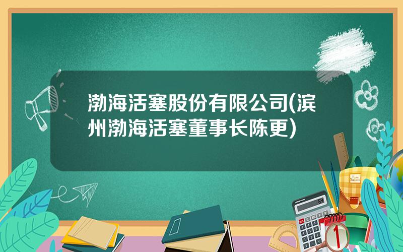 渤海活塞股份有限公司(滨州渤海活塞董事长陈更)