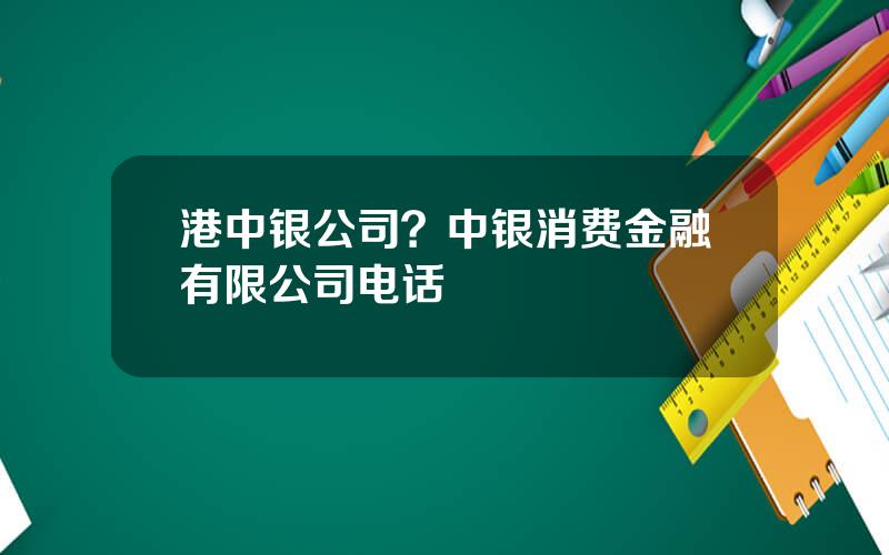 港中银公司？中银消费金融有限公司电话