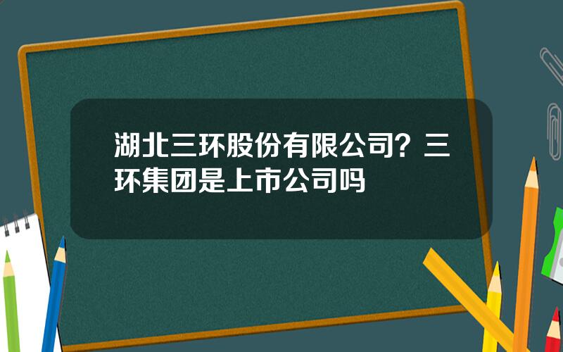 湖北三环股份有限公司？三环集团是上市公司吗