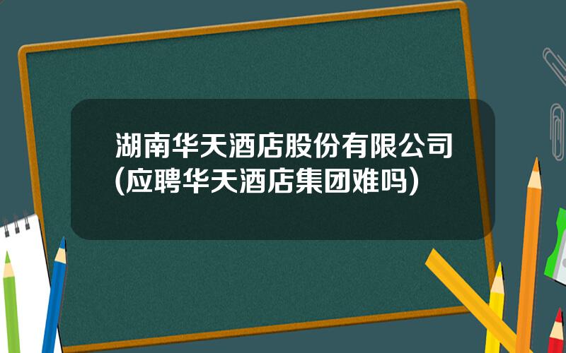 湖南华天酒店股份有限公司(应聘华天酒店集团难吗)