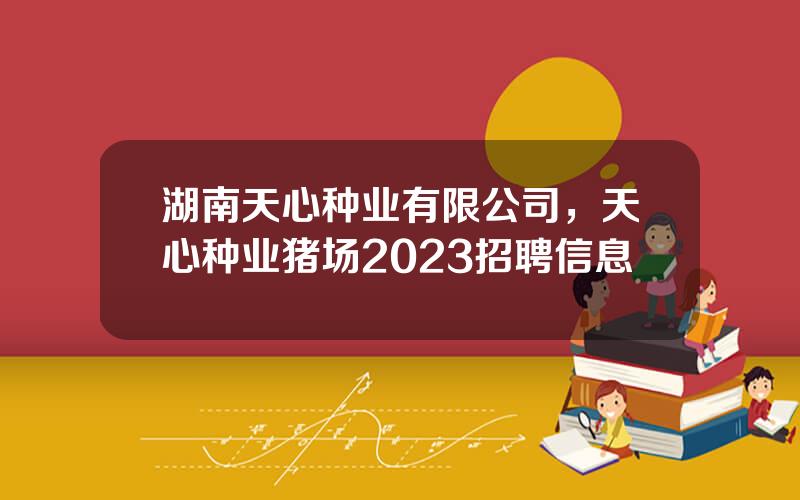 湖南天心种业有限公司，天心种业猪场2023招聘信息