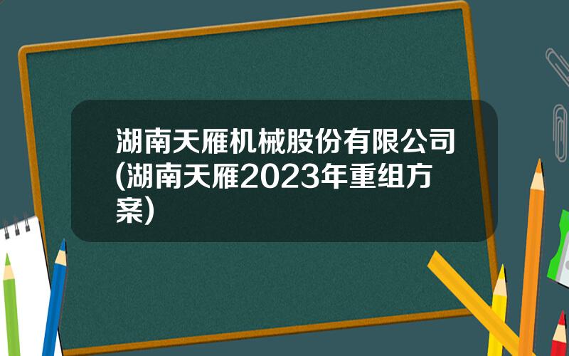 湖南天雁机械股份有限公司(湖南天雁2023年重组方案)