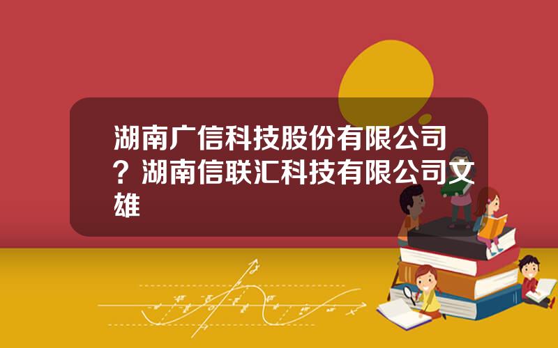 湖南广信科技股份有限公司？湖南信联汇科技有限公司文雄