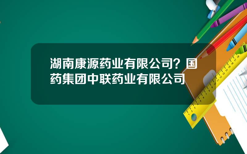 湖南康源药业有限公司？国药集团中联药业有限公司