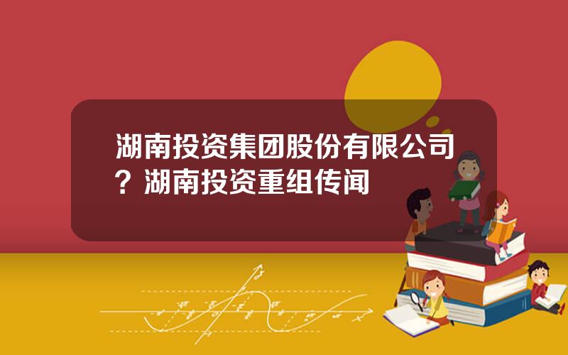 湖南投资集团股份有限公司？湖南投资重组传闻