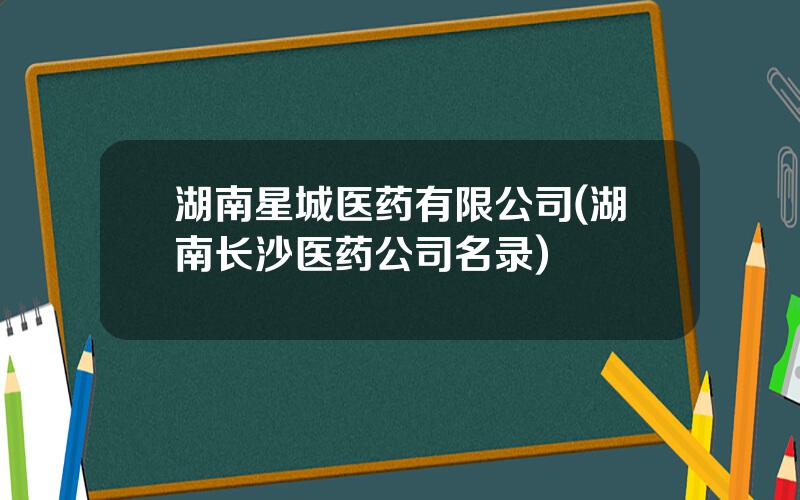 湖南星城医药有限公司(湖南长沙医药公司名录)