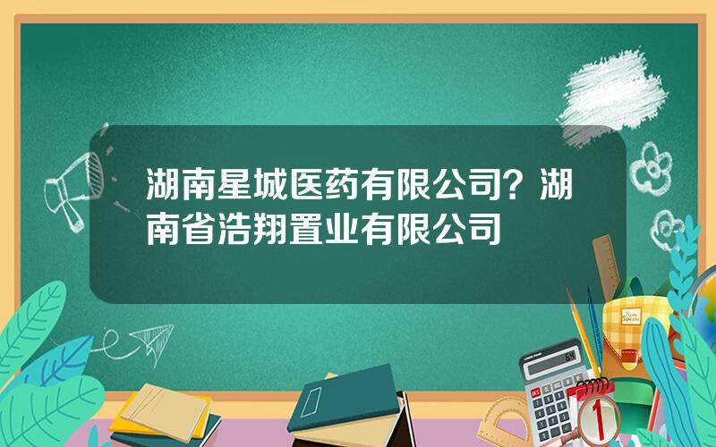 湖南星城医药有限公司？湖南省浩翔置业有限公司