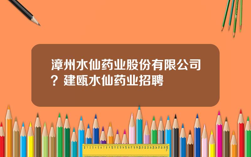 漳州水仙药业股份有限公司？建瓯水仙药业招聘