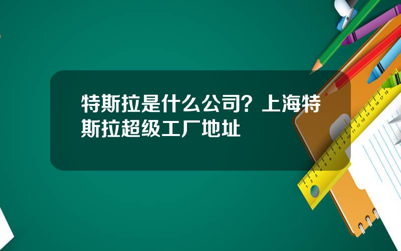 特斯拉是什么公司？上海特斯拉超级工厂地址