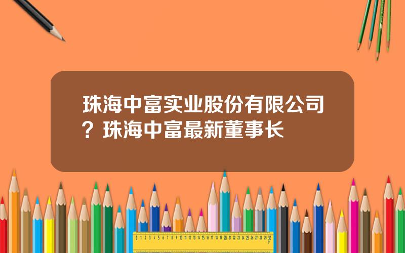 珠海中富实业股份有限公司？珠海中富最新董事长