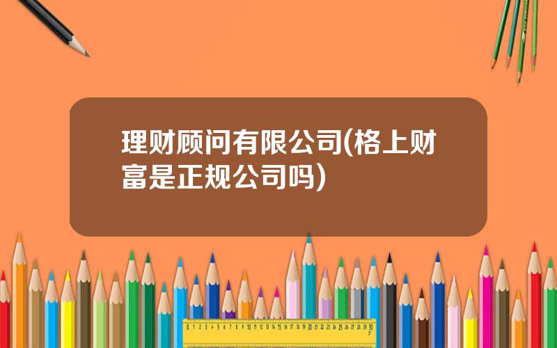 理财顾问有限公司(格上财富是正规公司吗)