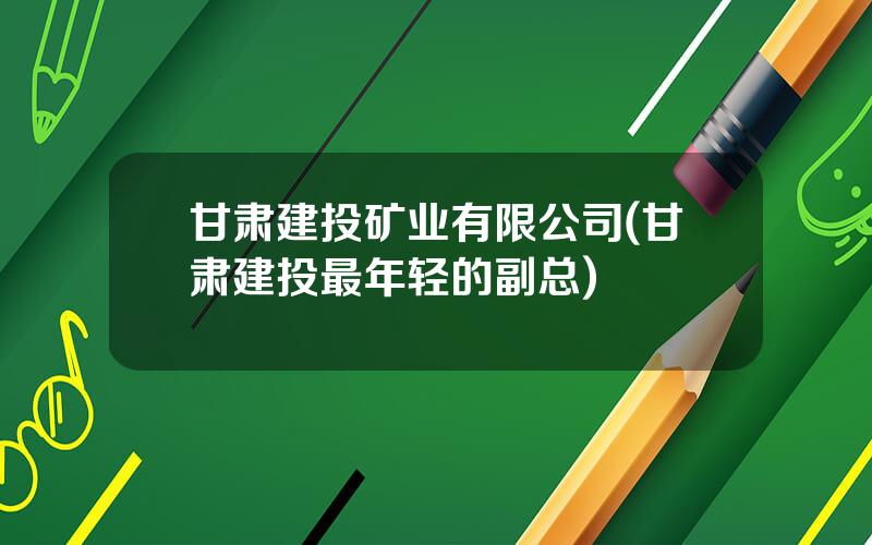 甘肃建投矿业有限公司(甘肃建投最年轻的副总)