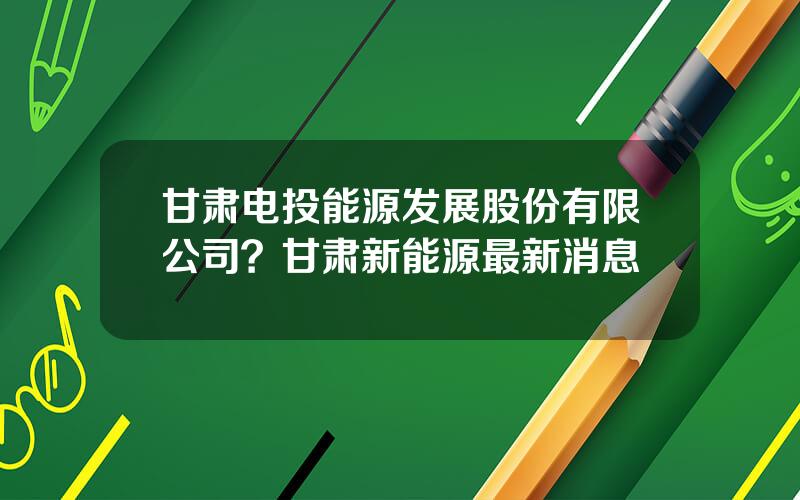 甘肃电投能源发展股份有限公司？甘肃新能源最新消息