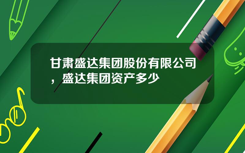 甘肃盛达集团股份有限公司，盛达集团资产多少