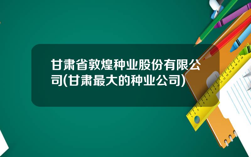 甘肃省敦煌种业股份有限公司(甘肃最大的种业公司)