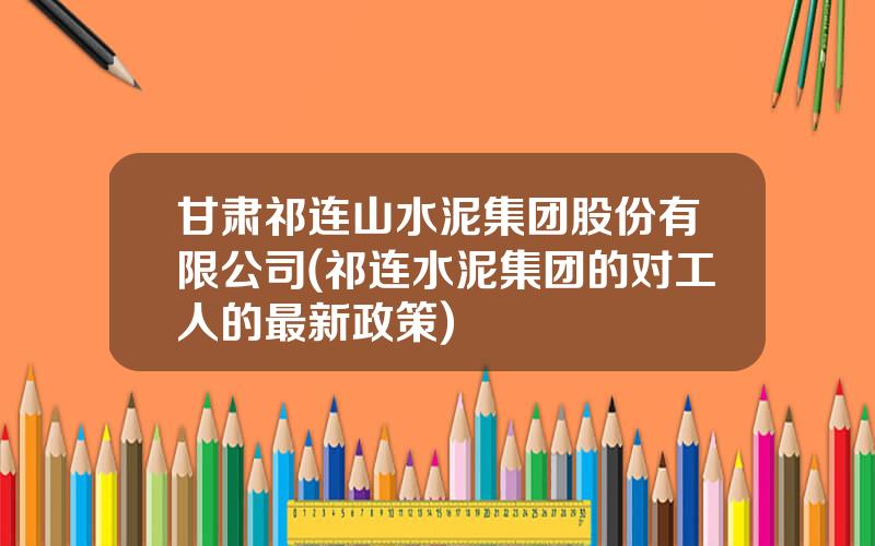 甘肃祁连山水泥集团股份有限公司(祁连水泥集团的对工人的最新政策)