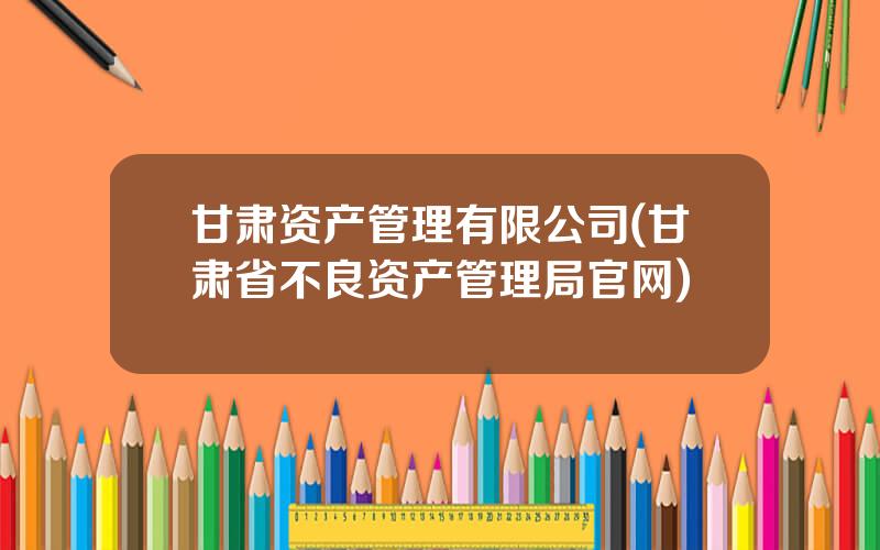 甘肃资产管理有限公司(甘肃省不良资产管理局官网)