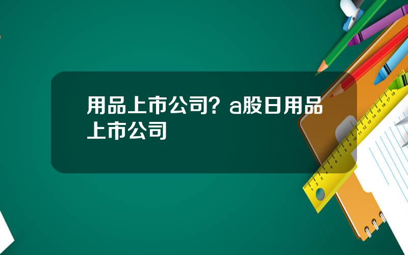 用品上市公司？a股日用品上市公司