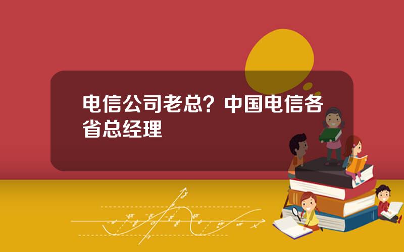 电信公司老总？中国电信各省总经理