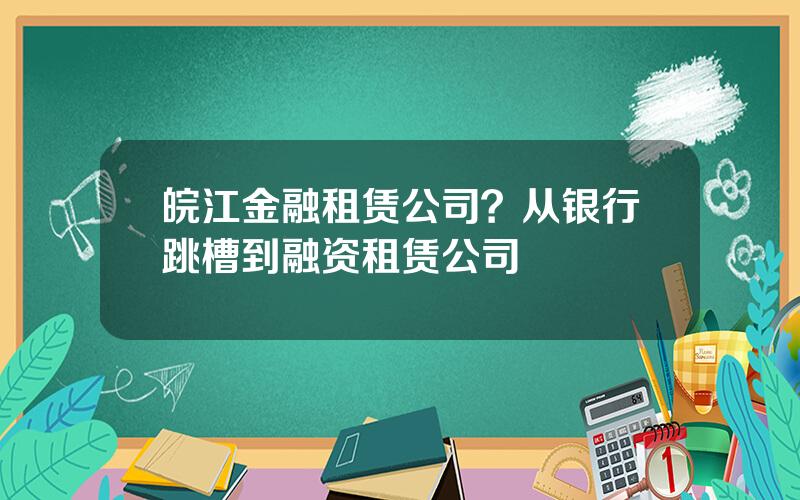 皖江金融租赁公司？从银行跳槽到融资租赁公司