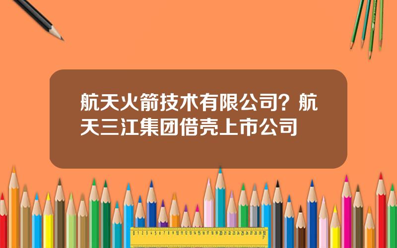 航天火箭技术有限公司？航天三江集团借壳上市公司