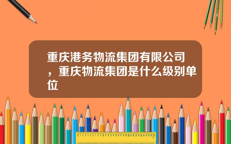 重庆港务物流集团有限公司，重庆物流集团是什么级别单位